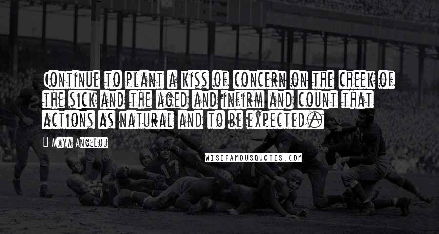 Maya Angelou Quotes: Continue to plant a kiss of concern on the cheek of the sick and the aged and infirm and count that actions as natural and to be expected.