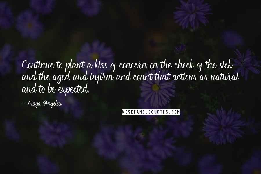 Maya Angelou Quotes: Continue to plant a kiss of concern on the cheek of the sick and the aged and infirm and count that actions as natural and to be expected.