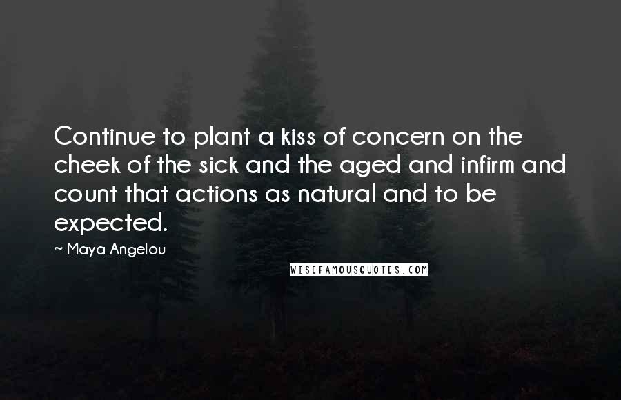 Maya Angelou Quotes: Continue to plant a kiss of concern on the cheek of the sick and the aged and infirm and count that actions as natural and to be expected.