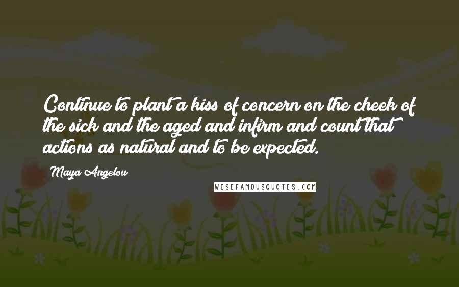 Maya Angelou Quotes: Continue to plant a kiss of concern on the cheek of the sick and the aged and infirm and count that actions as natural and to be expected.