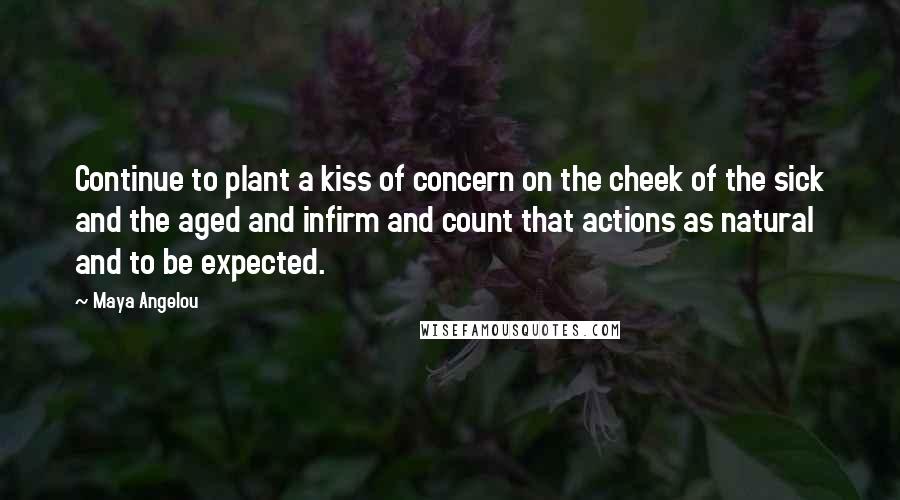 Maya Angelou Quotes: Continue to plant a kiss of concern on the cheek of the sick and the aged and infirm and count that actions as natural and to be expected.