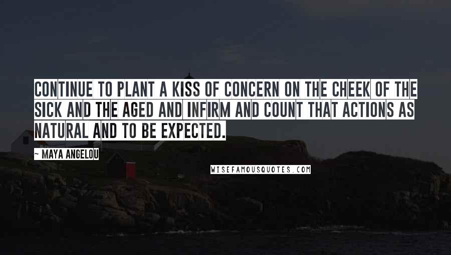 Maya Angelou Quotes: Continue to plant a kiss of concern on the cheek of the sick and the aged and infirm and count that actions as natural and to be expected.