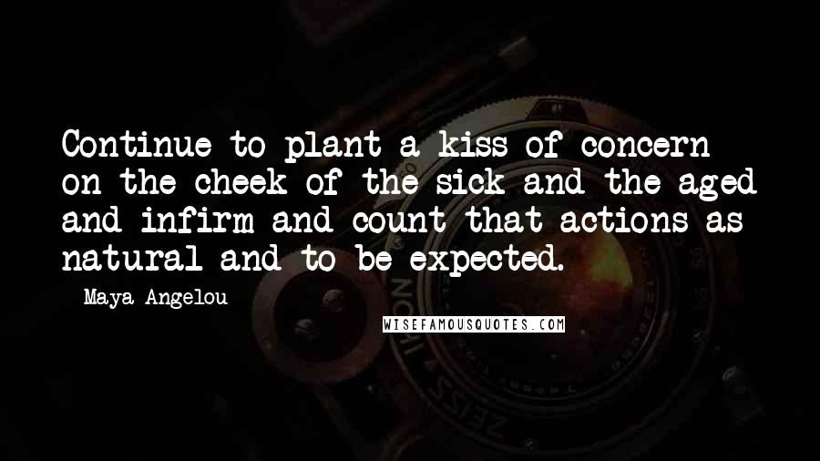 Maya Angelou Quotes: Continue to plant a kiss of concern on the cheek of the sick and the aged and infirm and count that actions as natural and to be expected.