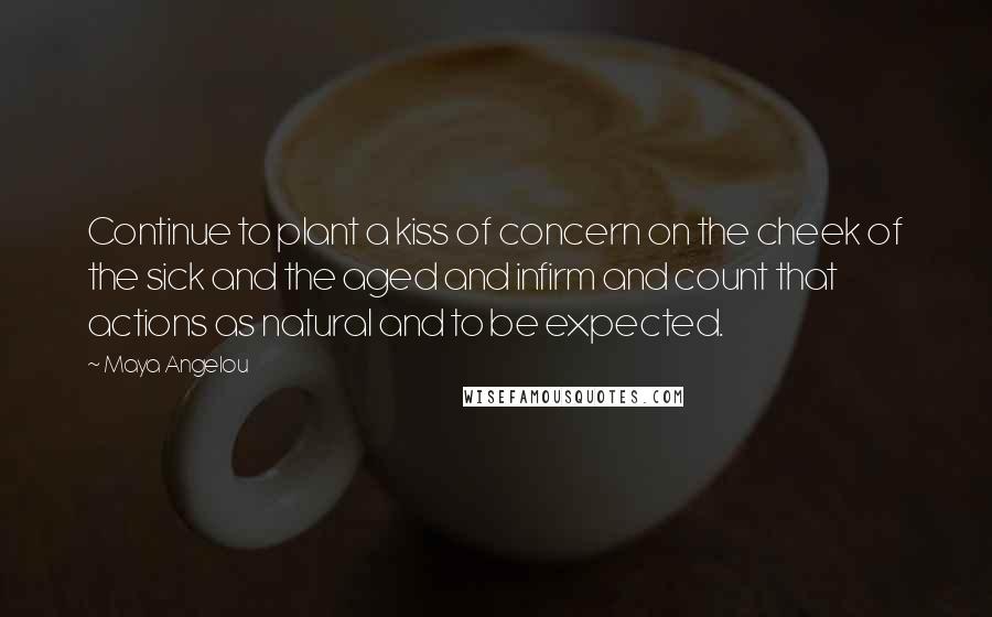 Maya Angelou Quotes: Continue to plant a kiss of concern on the cheek of the sick and the aged and infirm and count that actions as natural and to be expected.