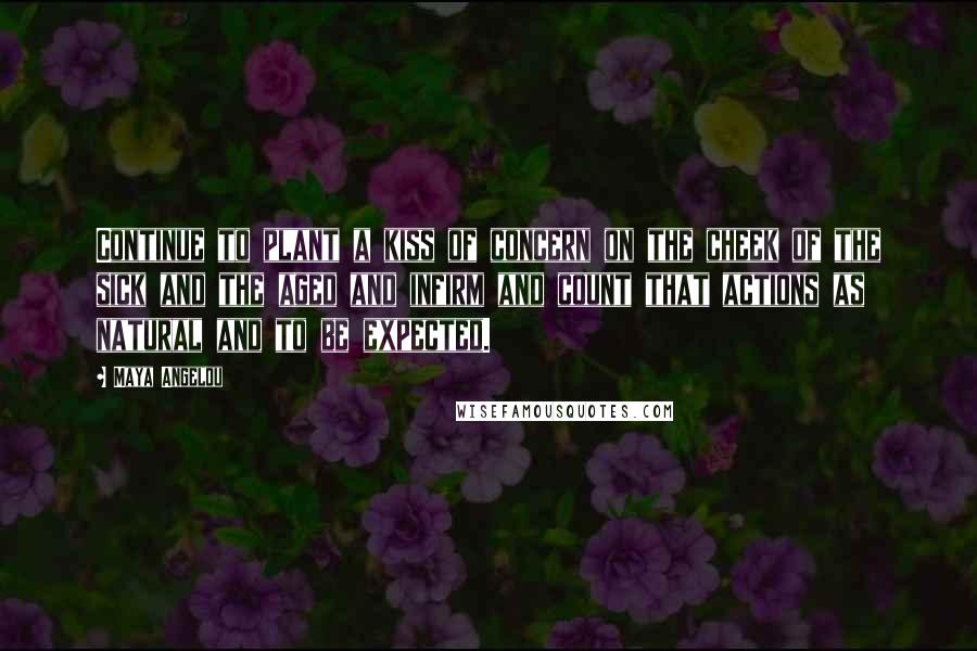 Maya Angelou Quotes: Continue to plant a kiss of concern on the cheek of the sick and the aged and infirm and count that actions as natural and to be expected.