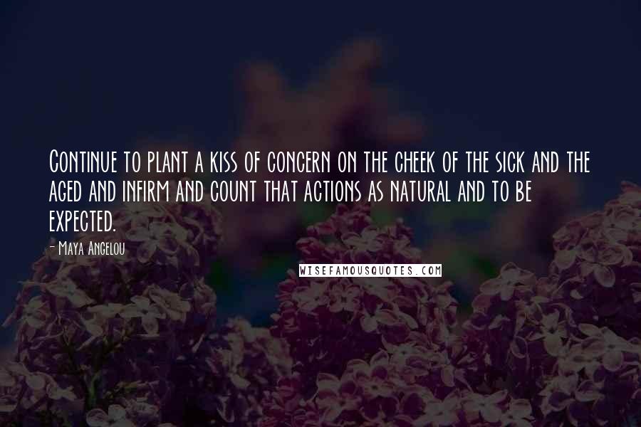 Maya Angelou Quotes: Continue to plant a kiss of concern on the cheek of the sick and the aged and infirm and count that actions as natural and to be expected.