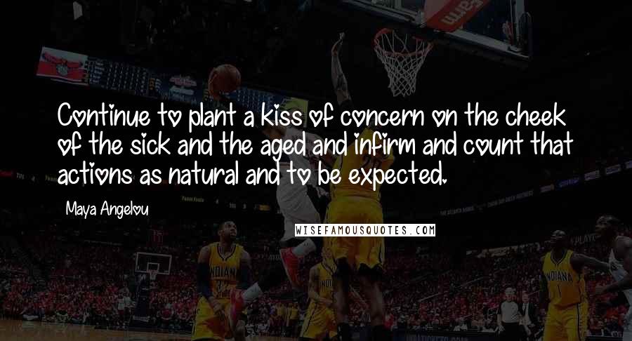 Maya Angelou Quotes: Continue to plant a kiss of concern on the cheek of the sick and the aged and infirm and count that actions as natural and to be expected.