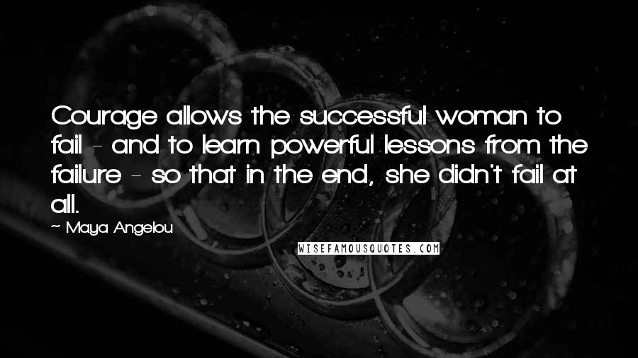 Maya Angelou Quotes: Courage allows the successful woman to fail - and to learn powerful lessons from the failure - so that in the end, she didn't fail at all.