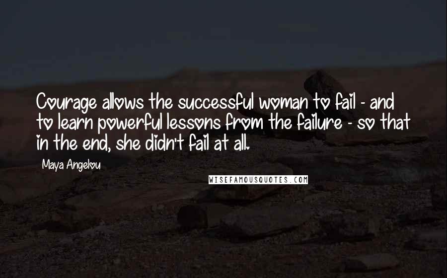 Maya Angelou Quotes: Courage allows the successful woman to fail - and to learn powerful lessons from the failure - so that in the end, she didn't fail at all.