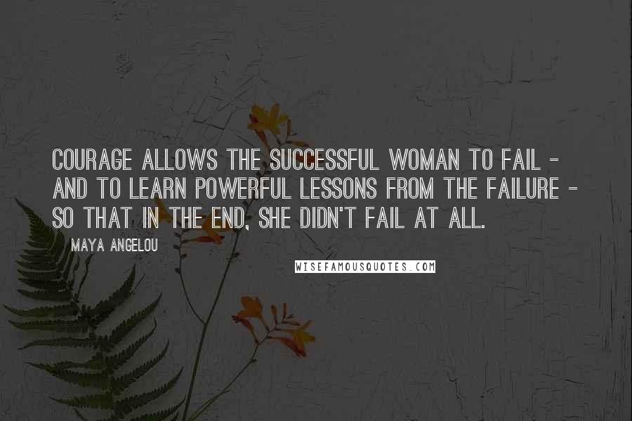 Maya Angelou Quotes: Courage allows the successful woman to fail - and to learn powerful lessons from the failure - so that in the end, she didn't fail at all.