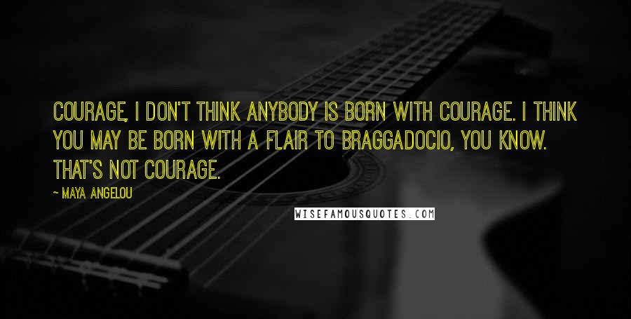 Maya Angelou Quotes: Courage, I don't think anybody is born with courage. I think you may be born with a flair to braggadocio, you know. That's not courage.