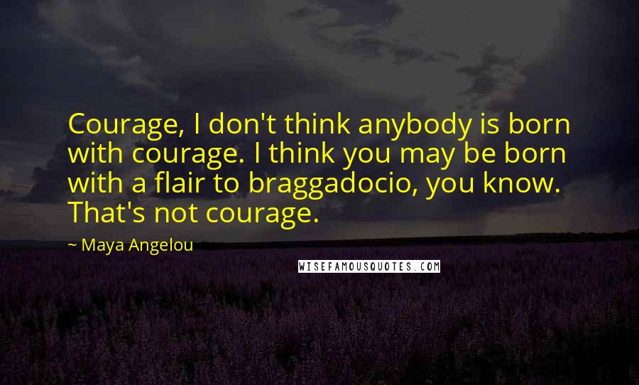Maya Angelou Quotes: Courage, I don't think anybody is born with courage. I think you may be born with a flair to braggadocio, you know. That's not courage.