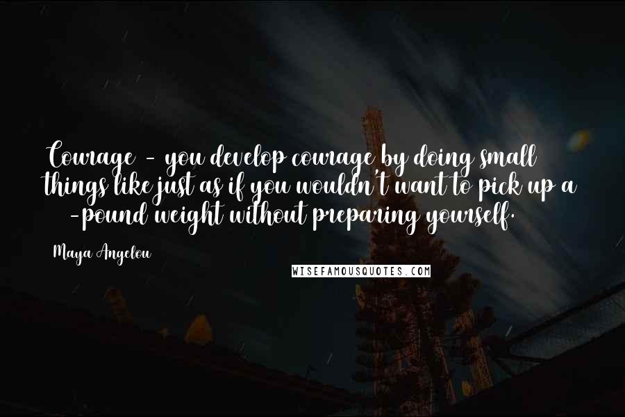 Maya Angelou Quotes: Courage - you develop courage by doing small things like just as if you wouldn't want to pick up a 100-pound weight without preparing yourself.