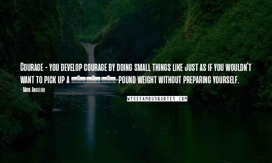 Maya Angelou Quotes: Courage - you develop courage by doing small things like just as if you wouldn't want to pick up a 100-pound weight without preparing yourself.