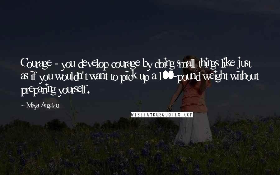 Maya Angelou Quotes: Courage - you develop courage by doing small things like just as if you wouldn't want to pick up a 100-pound weight without preparing yourself.