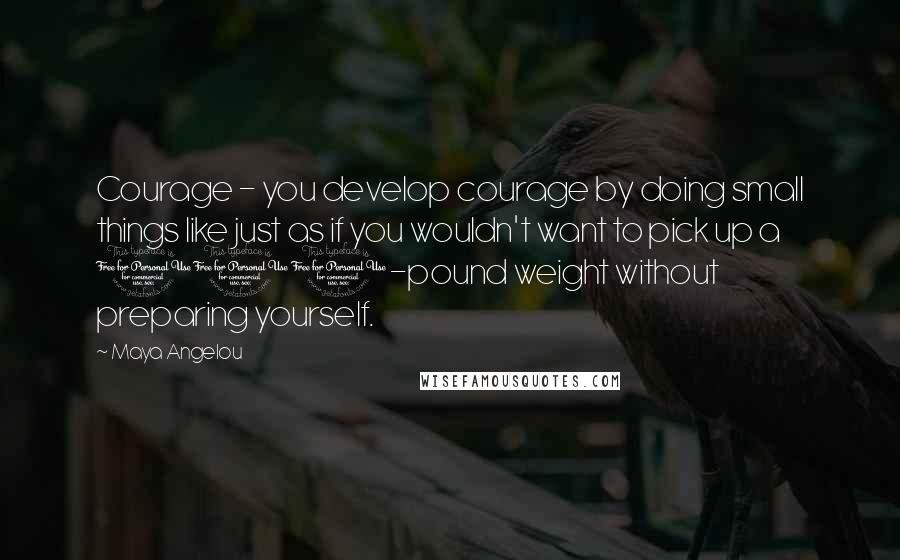 Maya Angelou Quotes: Courage - you develop courage by doing small things like just as if you wouldn't want to pick up a 100-pound weight without preparing yourself.