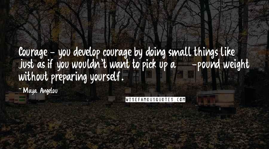 Maya Angelou Quotes: Courage - you develop courage by doing small things like just as if you wouldn't want to pick up a 100-pound weight without preparing yourself.