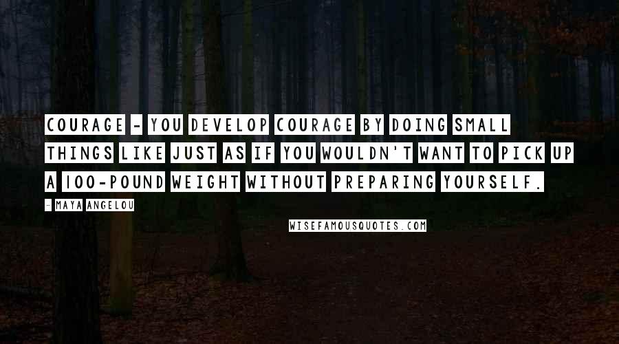 Maya Angelou Quotes: Courage - you develop courage by doing small things like just as if you wouldn't want to pick up a 100-pound weight without preparing yourself.