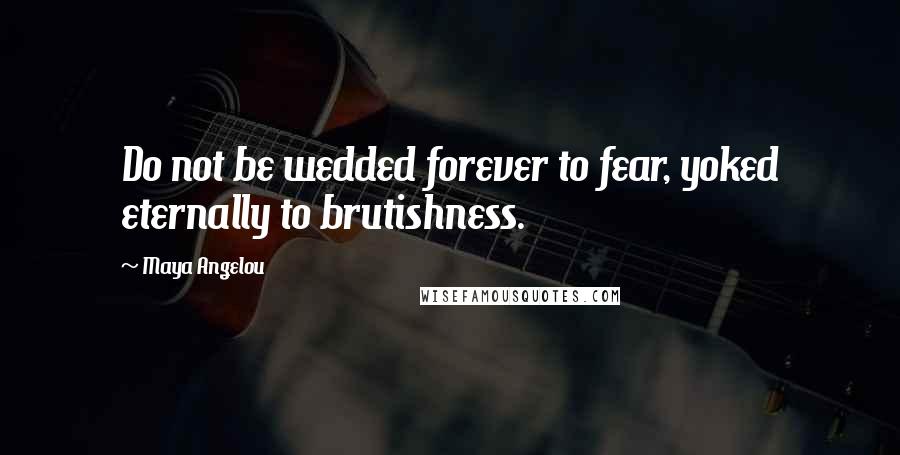 Maya Angelou Quotes: Do not be wedded forever to fear, yoked eternally to brutishness.