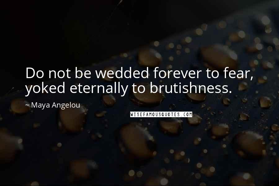 Maya Angelou Quotes: Do not be wedded forever to fear, yoked eternally to brutishness.