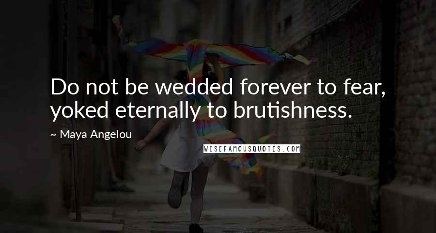 Maya Angelou Quotes: Do not be wedded forever to fear, yoked eternally to brutishness.