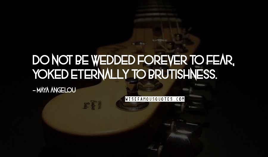 Maya Angelou Quotes: Do not be wedded forever to fear, yoked eternally to brutishness.