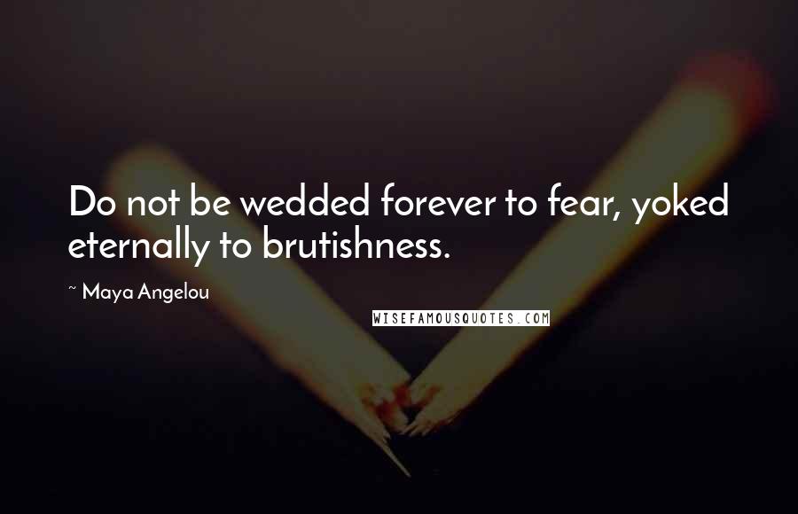 Maya Angelou Quotes: Do not be wedded forever to fear, yoked eternally to brutishness.