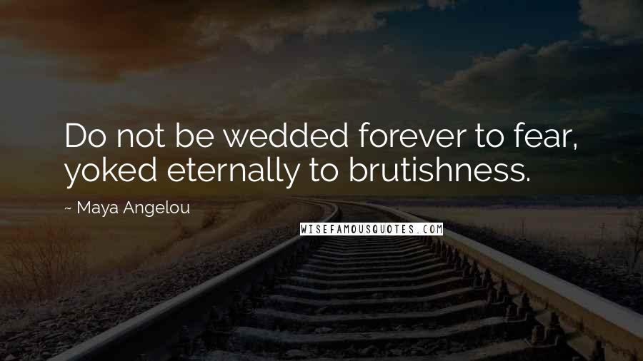 Maya Angelou Quotes: Do not be wedded forever to fear, yoked eternally to brutishness.