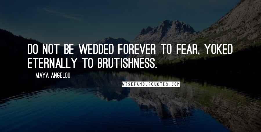 Maya Angelou Quotes: Do not be wedded forever to fear, yoked eternally to brutishness.