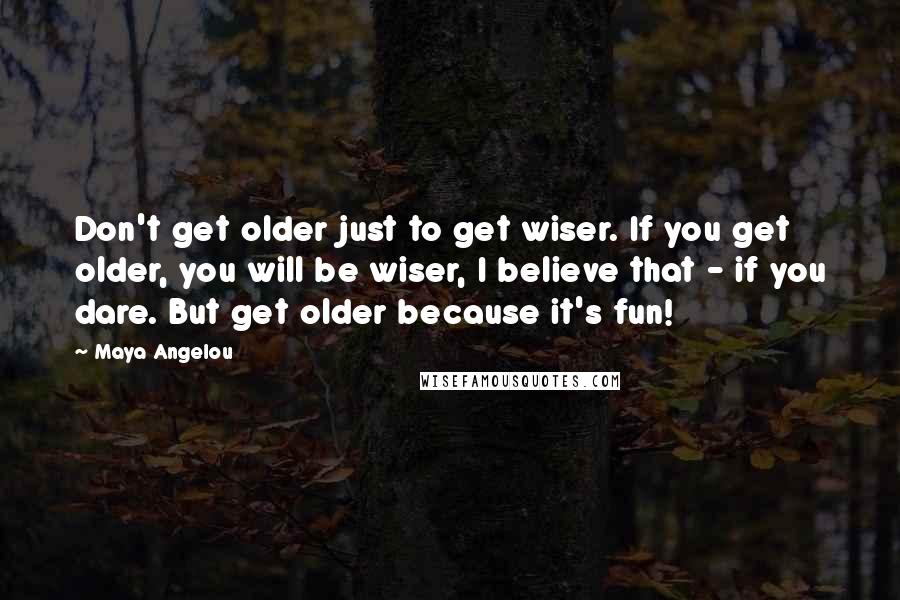 Maya Angelou Quotes: Don't get older just to get wiser. If you get older, you will be wiser, I believe that - if you dare. But get older because it's fun!