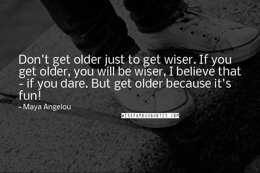 Maya Angelou Quotes: Don't get older just to get wiser. If you get older, you will be wiser, I believe that - if you dare. But get older because it's fun!