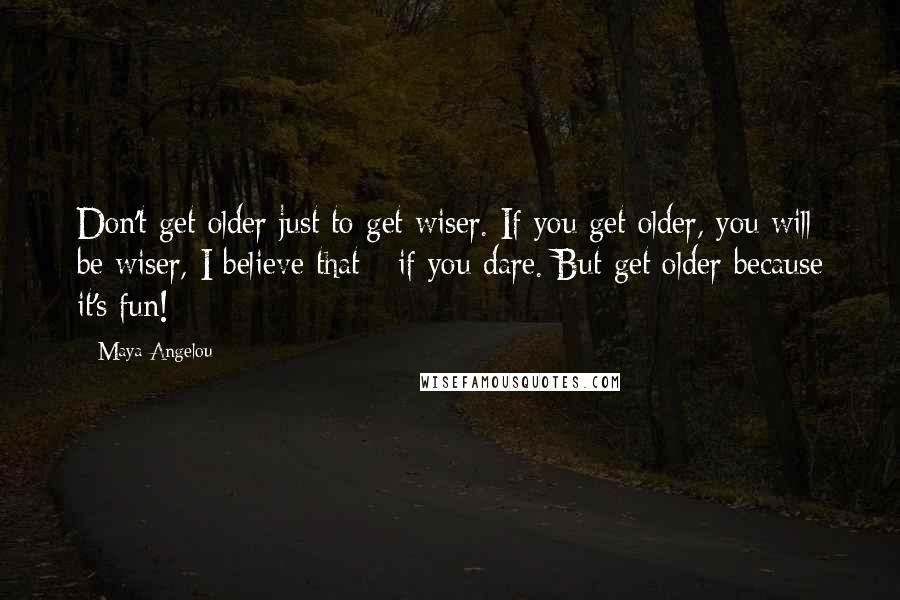 Maya Angelou Quotes: Don't get older just to get wiser. If you get older, you will be wiser, I believe that - if you dare. But get older because it's fun!