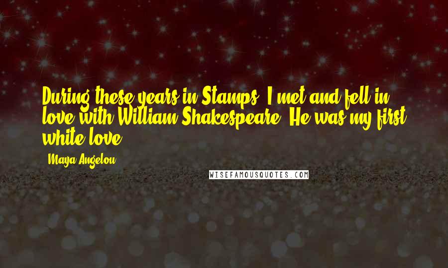 Maya Angelou Quotes: During these years in Stamps, I met and fell in love with William Shakespeare. He was my first white love.