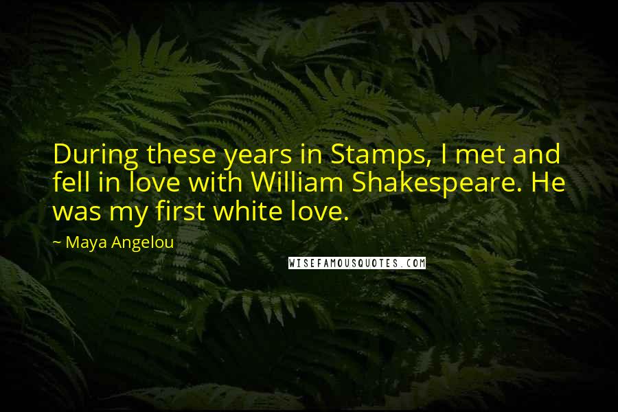 Maya Angelou Quotes: During these years in Stamps, I met and fell in love with William Shakespeare. He was my first white love.