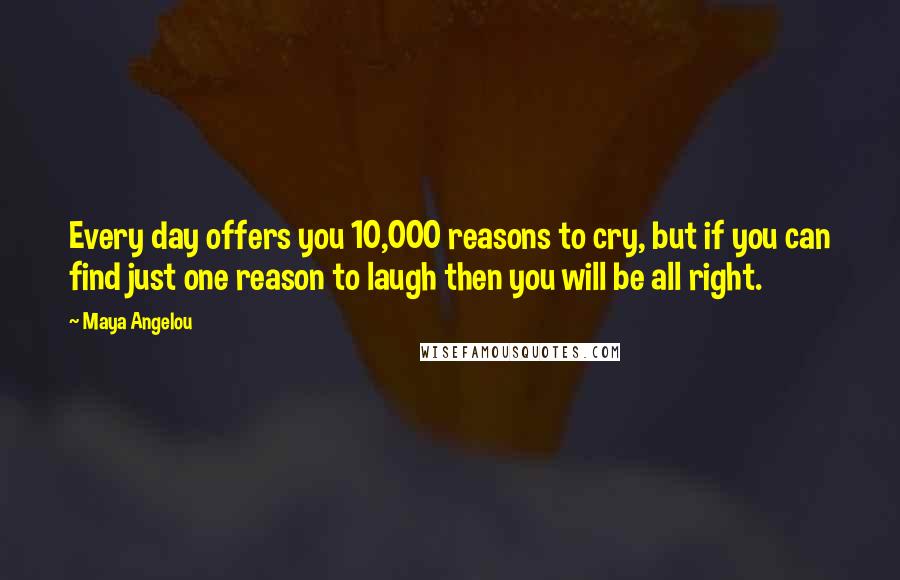 Maya Angelou Quotes: Every day offers you 10,000 reasons to cry, but if you can find just one reason to laugh then you will be all right.