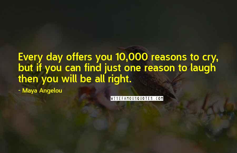 Maya Angelou Quotes: Every day offers you 10,000 reasons to cry, but if you can find just one reason to laugh then you will be all right.