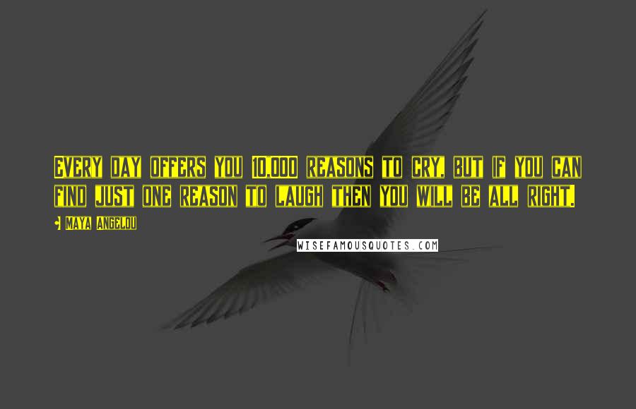 Maya Angelou Quotes: Every day offers you 10,000 reasons to cry, but if you can find just one reason to laugh then you will be all right.