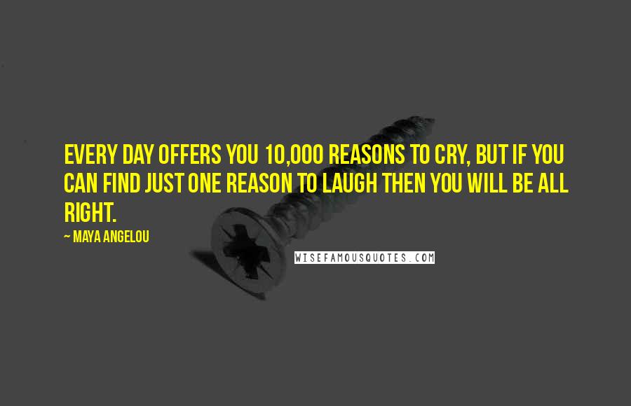 Maya Angelou Quotes: Every day offers you 10,000 reasons to cry, but if you can find just one reason to laugh then you will be all right.