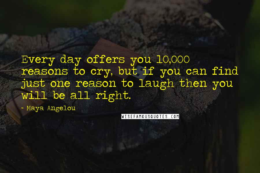 Maya Angelou Quotes: Every day offers you 10,000 reasons to cry, but if you can find just one reason to laugh then you will be all right.