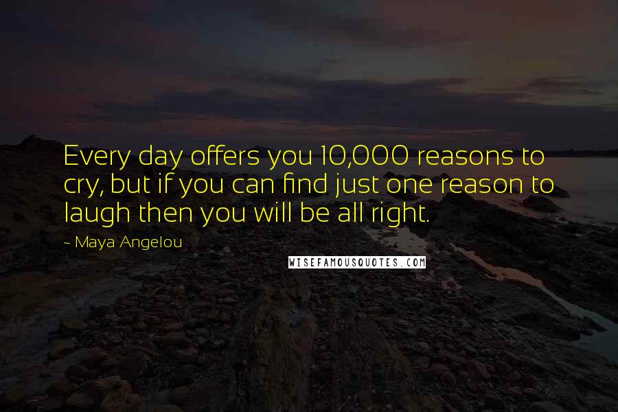 Maya Angelou Quotes: Every day offers you 10,000 reasons to cry, but if you can find just one reason to laugh then you will be all right.