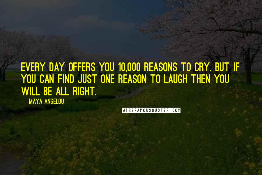 Maya Angelou Quotes: Every day offers you 10,000 reasons to cry, but if you can find just one reason to laugh then you will be all right.