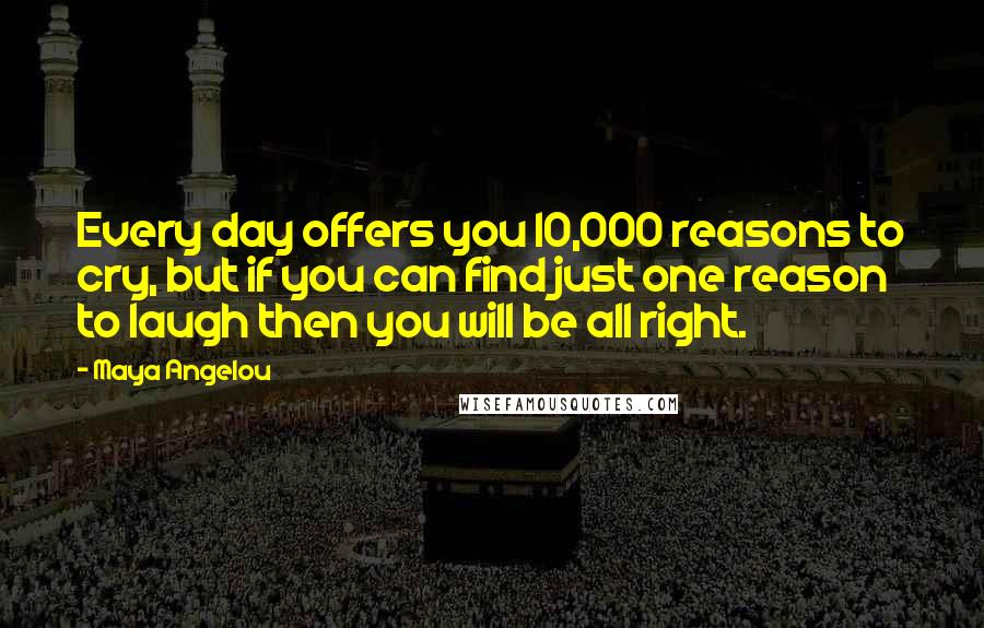 Maya Angelou Quotes: Every day offers you 10,000 reasons to cry, but if you can find just one reason to laugh then you will be all right.