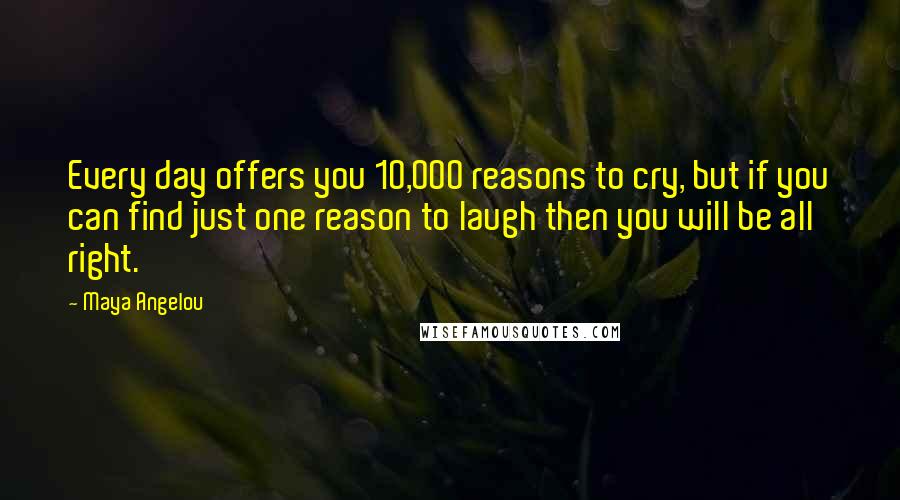 Maya Angelou Quotes: Every day offers you 10,000 reasons to cry, but if you can find just one reason to laugh then you will be all right.