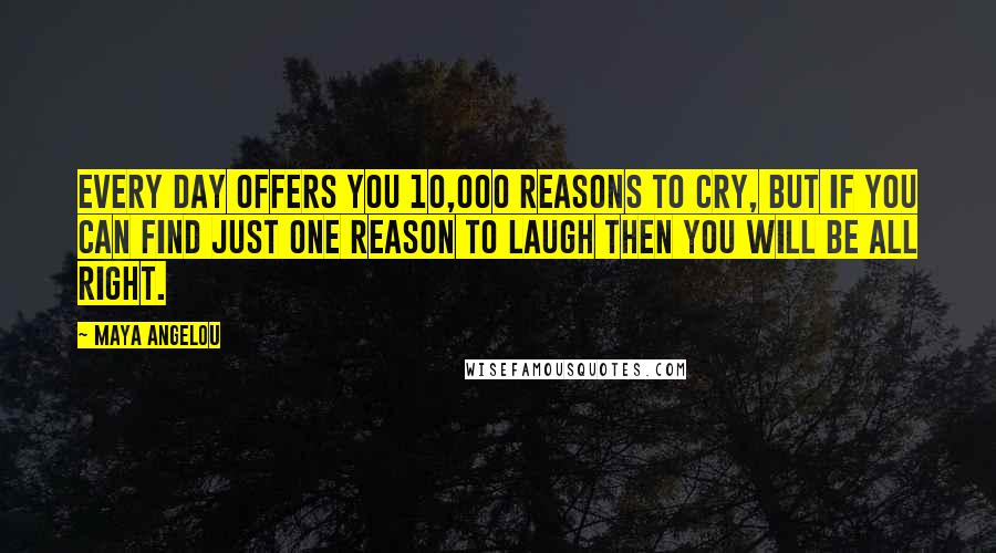 Maya Angelou Quotes: Every day offers you 10,000 reasons to cry, but if you can find just one reason to laugh then you will be all right.