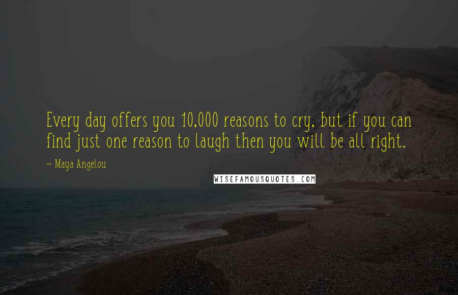 Maya Angelou Quotes: Every day offers you 10,000 reasons to cry, but if you can find just one reason to laugh then you will be all right.