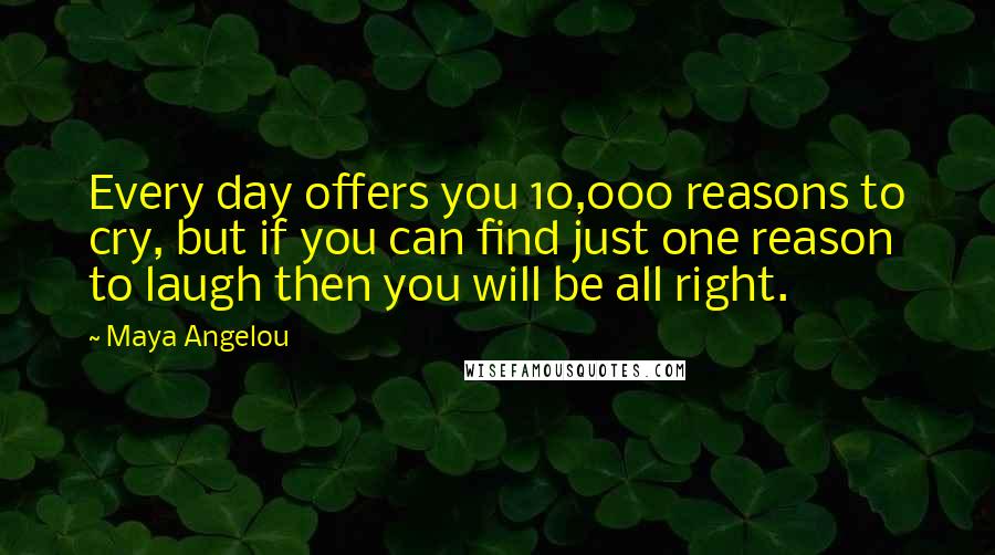 Maya Angelou Quotes: Every day offers you 10,000 reasons to cry, but if you can find just one reason to laugh then you will be all right.