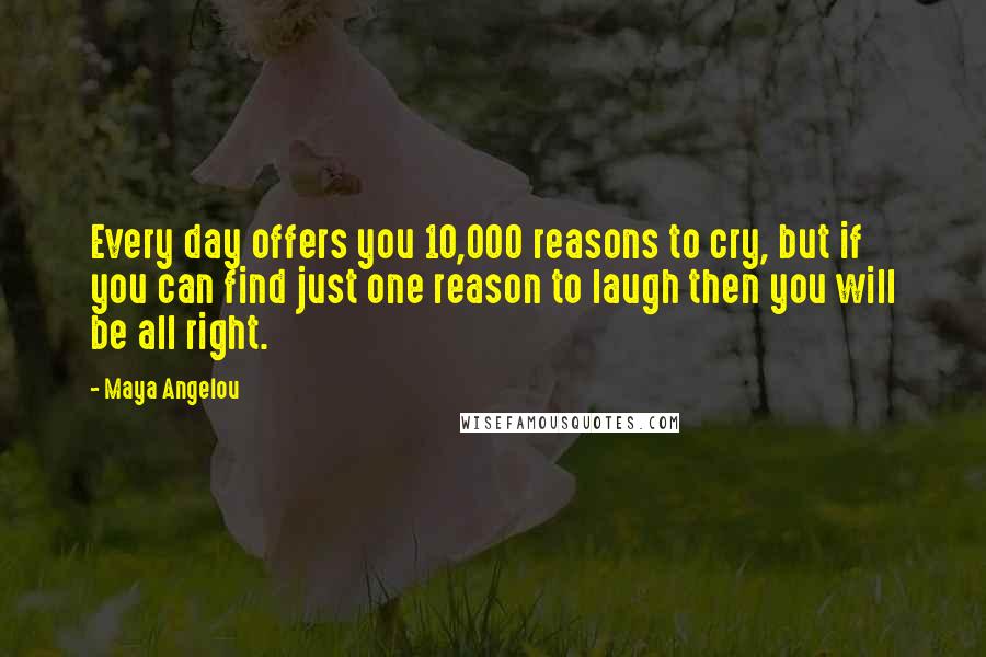 Maya Angelou Quotes: Every day offers you 10,000 reasons to cry, but if you can find just one reason to laugh then you will be all right.