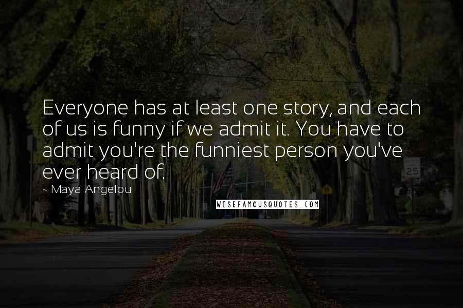 Maya Angelou Quotes: Everyone has at least one story, and each of us is funny if we admit it. You have to admit you're the funniest person you've ever heard of.
