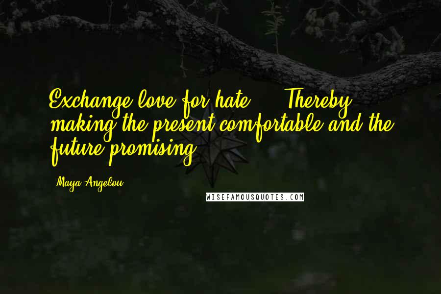 Maya Angelou Quotes: Exchange love for hate ... Thereby, making the present comfortable and the future promising.
