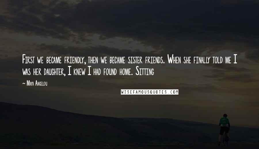 Maya Angelou Quotes: First we became friendly, then we became sister friends. When she finally told me I was her daughter, I knew I had found home. Sitting